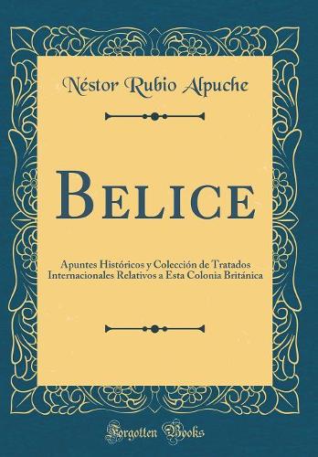 Belice: Apuntes Históricos y Colección de Tratados Internacionales Relativos a Esta Colonia Británica (Classic Reprint)