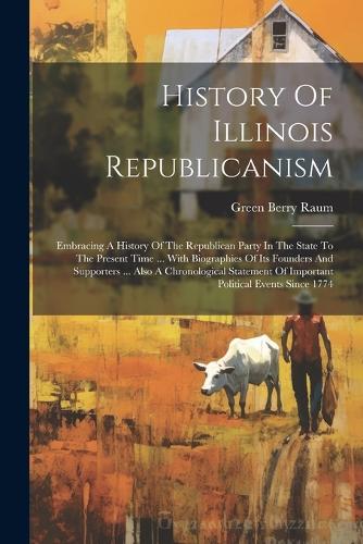 History Of Illinois Republicanism: Embracing A History Of The Republican Party In The State To The Present Time ... With Biographies Of Its Founders And Supporters ... Also A Chronolo