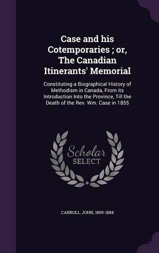 Case and his Cotemporaries; or, The Canadian Itinerants' Memorial: Constituting a Biographical History of Methodism in Canada, From its Introduction Into the Province, Till the Death of the Rev. Wm. Case in 1855