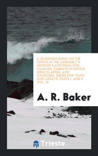 A Question Book on the Topics in the Assembly's Shorter Catechism: For Families, Sabbath Schools, Bible Classes, and Churches. Series for Yiuth and Adults. Parts I. and II. Vol. III