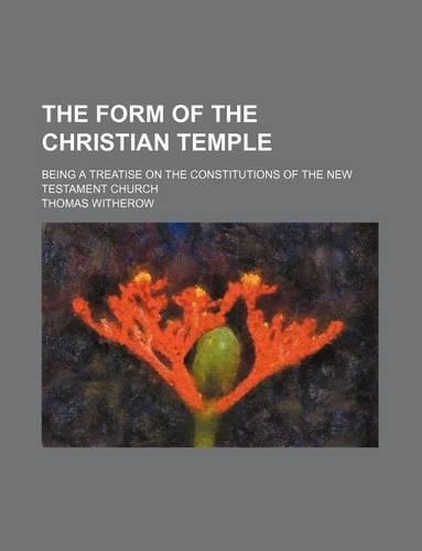 The Form of the Christian Temple; Being a Treatise on the Constitutions of the New Testament Church