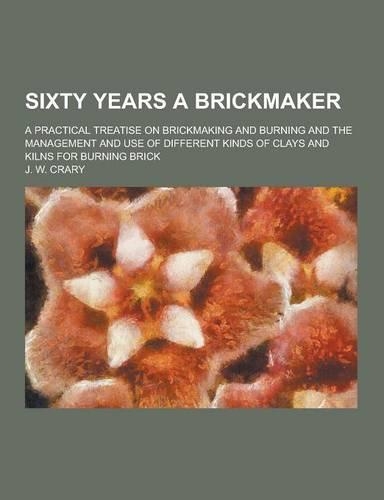 Sixty Years a Brickmaker; A Practical Treatise on Brickmaking and Burning and the Management and Use of Different Kinds of Clays and Kilns for Burning