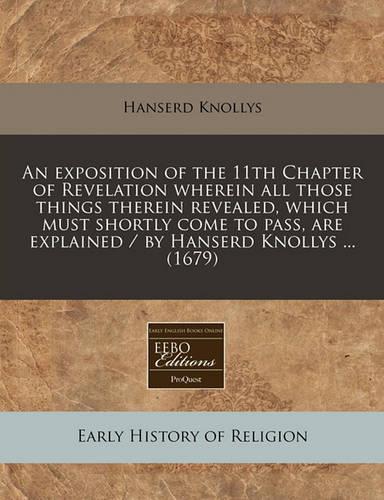 An Exposition of the 11th Chapter of Revelation Wherein All Those Things Therein Revealed, Which Must Shortly Come to Pass, Are Explained / By Hanserd Knollys ... (1679)