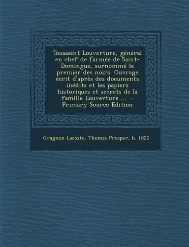 Toussaint Louverture, General En Chef de L'Armee de Saint-Domingue, Surnomme Le Premier Des Noirs. Ouvrage Ecrit D'Apres Des Documents Inedits Et Les Papiers Historiques Et Secrets de La Famille Louverture ...: (French)