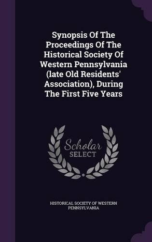 Synopsis of the Proceedings of the Historical Society of Western Pennsylvania (Late Old Residents' Association), During the First Five Years