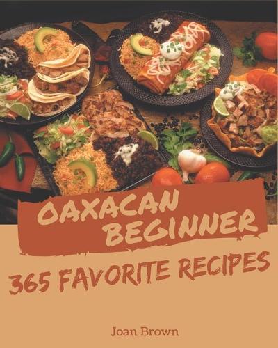 365 Favorite Oaxacan Beginner Recipes: A Must-have Oaxacan Beginner Cookbook for Everyone