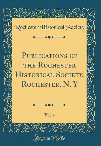 Publications of the Rochester Historical Society, Rochester, N. Y, Vol. 1 (Classic Reprint)