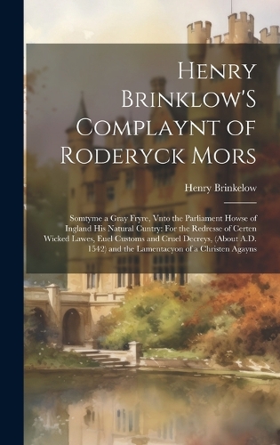 Henry Brinklow'S Complaynt of Roderyck Mors: Somtyme a Gray Fryre, Vnto the Parliament Howse of Ingland His Natural Cuntry: For the Redresse of Certen Wicked Lawes, Euel Customs and Cruel Decre