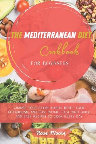 The Mediterranean Diet Cookbook for Beginners: Change your Eating Habits, Reset your Metabolism, and Lose Weight fast with quick and easy recipes to cook every day