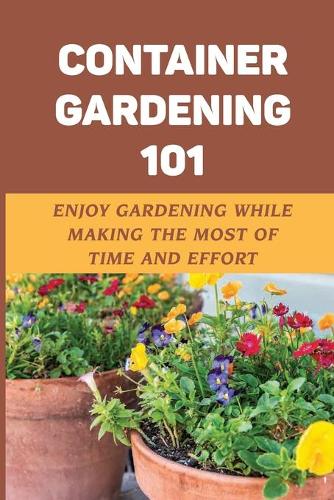 Container Gardening 101: Enjoy Gardening While Making The Most Of Time And Effort: Steps To Container Gardening