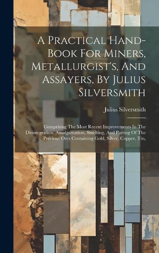 Practical Hand-book For Miners, Metallurgist's, And Assayers, By Julius Silversmith: Comprising The Most Recent Improvements In The Disintegration, Amalgamation, Smelting, And Parting Of The Precious Ores Containing Gold, Silver, Cop