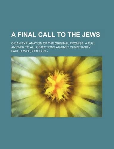 A Final Call to the Jews; Or an Explanation of the Original Promise a Full Answer to All Objections Against Christianity