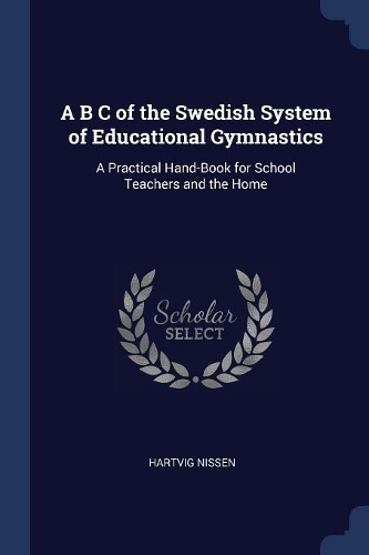 A B C of the Swedish System of Educational Gymnastics: A Practical Hand-Book for School Teachers and the Home
