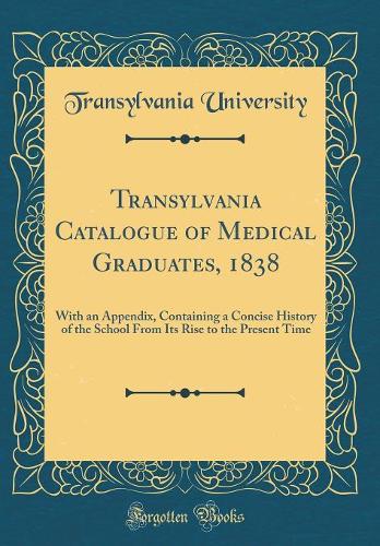 Transylvania Catalogue of Medical Graduates, 1838: With an Appendix, Containing a Concise History of the School From Its Rise to the Present Time (Classic Reprint)