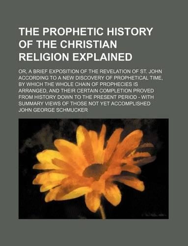 The Prophetic History of the Christian Religion Explained (Volume 1); Or, a Brief Exposition of the Revelation of St. John According to a New Discovery of Prophetical Time, by Which the Whole Chain of Prophecies Is Arranged, and Their Certain Compl