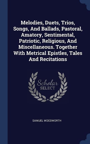Melodies, Duets, Trios, Songs, And Ballads, Pastoral, Amatory, Sentimental, Patriotic, Religious, And Miscellaneous. Together With Metrical Epistles, Tales And Recitations