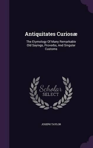 Antiquitates Curiosæ: The Etymology Of Many Remarkable Old Sayings, Proverbs, And Singular Customs