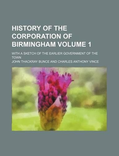 History of the Corporation of Birmingham Volume 1; With a Sketch of the Earlier Government of the Town: (English)