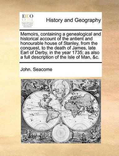 Memoirs, Containing a Genealogical and Historical Account of the Antient and Honourable House of Stanley, from the Conquest, to the Death of James, Late Earl of Derby, in the Year 1735; As Also a Full Description of the Isle of Man, &C.: (English)