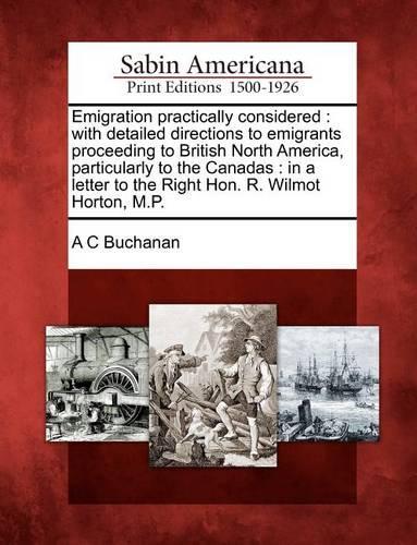 Emigration Practically Considered: With Detailed Directions to Emigrants Proceeding to British North America, Particularly to the Canadas: In a Letter to the Right Hon. R. Wilmot Hort(English)