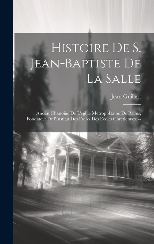 Histoire de S. Jean-Baptiste de la Salle: Ancien chanoine de l'eglise metropolitaine de Reims, fondateur de l'Institut des freres des ecoles Chretiennes. --