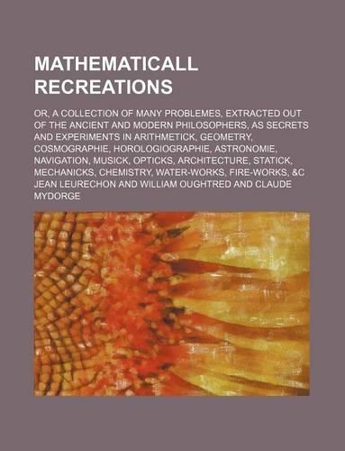 Mathematicall Recreations; Or, a Collection of Many Problemes, Extracted Out of the Ancient and Modern Philosophers, as Secrets and Experiments in Arithmetick, Geometry, Cosmographie, Horologiographie, Astronomie, Navigation, Musick, Opticks, Archi