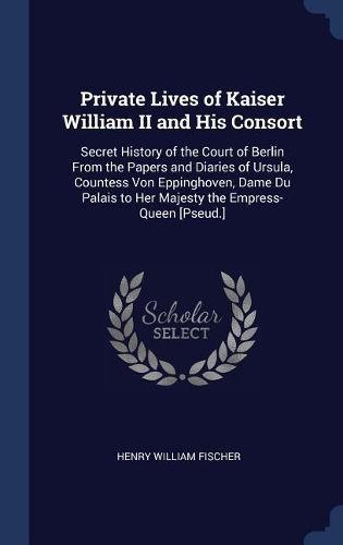 Private Lives of Kaiser William II and His Consort: Secret History of the Court of Berlin From the Papers and Diaries of Ursula, Countess Von Eppinghoven, Dame Du Palais to Her Majesty the Empress-Que