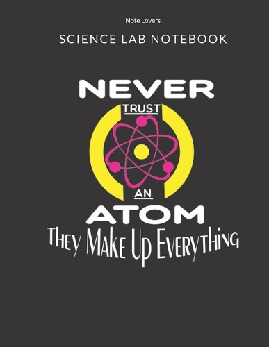 Never Trust An Atom They Make Up Everything - Science Lab Notebook: Science Fair Research Journal - Experiment Documentation and Lab Tracker - Perfect Gift for Science Students And Teachers