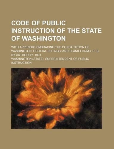 Code of Public Instruction of the State of Washington; With Appendix, Embracing the Constitution of Washington, Official Rulings, and Blank Forms. Pub. by Authority. 1901