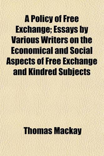 A Policy of Free Exchange; Essays by Various Writers on the Economical and Social Aspects of Free Exchange and Kindred Subjects: (English)