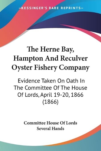 The Herne Bay, Hampton And Reculver Oyster Fishery Company: Evidence Taken On Oath In The Committee Of The House Of Lords, April 19-20, 1866 (1866)