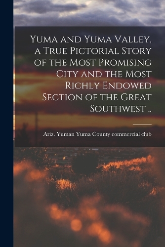 Yuma and Yuma Valley, a True Pictorial Story of the Most Promising City and the Most Richly Endowed Section of the Great Southwest ..
