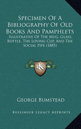 Specimen Of A Bibliography Of Old Books And Pamphlets: Illustrative Of The Mug, Glass, Bottle, The Loving Cup, And The Social Pipe (1885)(English)
