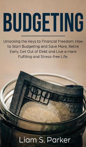 Budgeting: Unlocking the Keys to Financial Freedom. How to Start Budgeting and Save More, Retire Early, Get Out of Debt and Live a more Fulfilling and Stress-f