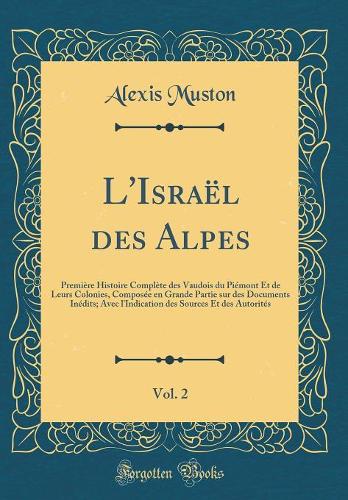 L'Israël des Alpes, Vol. 2: Première Histoire Complète des Vaudois du Piémont Et de Leurs Colonies, Composée en Grande Partie sur des Documents Inédits; Avec l'Indication des Sources Et des Autorités (Classic Reprint)