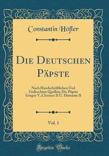 Die Deutschen Päpste, Vol. 1: Nach Handschriftlichen Und Gedruckten Quellen; Die Päpste Gregor V, Clemens II U. Damasus II (Classic Reprint)