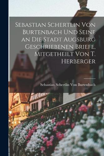Sebastian Schertlin Von Burtenbach Und Seine an Die Stadt Augsburg Geschriebenen Briefe, Mitgetheilt Von T. Herberger
