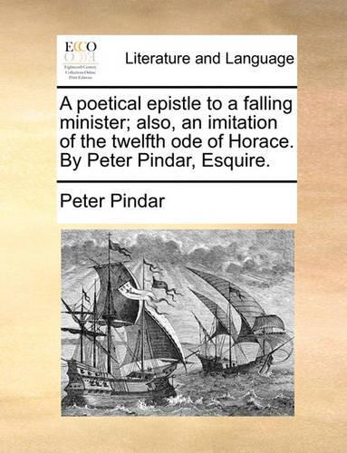 A Poetical Epistle to a Falling Minister; Also, an Imitation of the Twelfth Ode of Horace. by Peter Pindar, Esquire.: (English)
