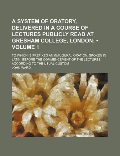 A System of Oratory, Delivered in a Course of Lectures Publicly Read at Gresham College, London (Volume 1); To Which Is Prefixed an Inaugural Oration, Spoken in Latin, Before the Commencement of the Lectures, According to the Usual Custom