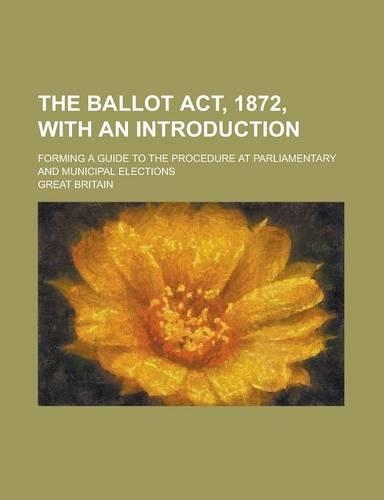 The Ballot ACT, 1872, with an Introduction; Forming a Guide to the Procedure at Parliamentary and Municipal Elections