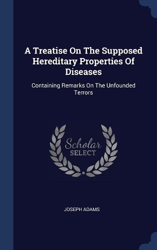 A Treatise On The Supposed Hereditary Properties Of Diseases: Containing Remarks On The Unfounded Terrors