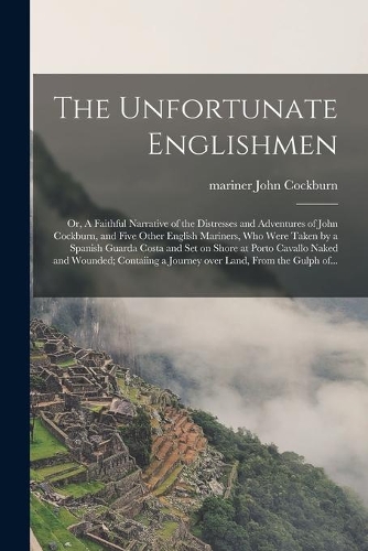 The Unfortunate Englishmen; or, A Faithful Narrative of the Distresses and Adventures of John Cockburn, and Five Other English Mariners, Who Were Taken by a Spanish Guarda Costa and Set on Shore at Porto Cavallo Naked and Wounded; Contaiing a Journ