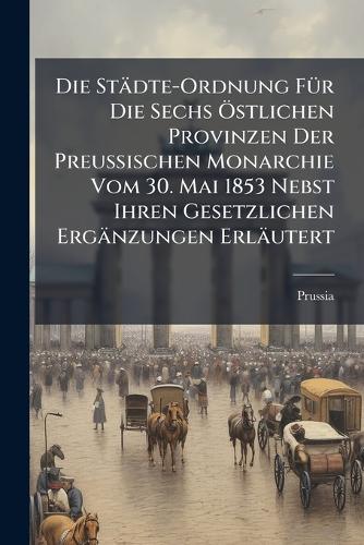 Die Städte-Ordnung FÃ1/4r Die Sechs Ã-stlichen Provinzen Der Preussischen Monarchie Vom 30. Mai 1853 Nebst Ihren Gesetzlichen Ergänzungen Erläutert