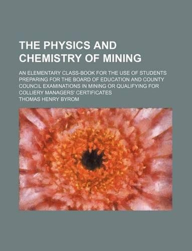 The Physics and Chemistry of Mining; An Elementary Class-Book for the Use of Students Preparing for the Board of Education and County Council Examinations in Mining or Qualifying for Colliery Managers' Certificates: (English)