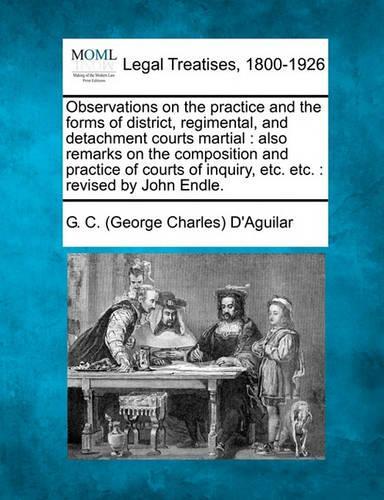 Observations on the Practice and the Forms of District, Regimental, and Detachment Courts Martial: Also Remarks on the Composition and Practice of Courts of Inquiry, Etc. Etc.: Revised by John Endle.(English)
