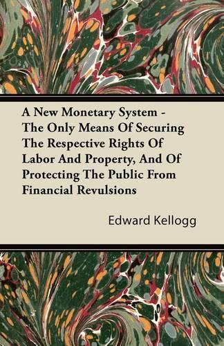 A New Monetary System - The Only Means Of Securing The Respective Rights Of Labor And Property, And Of Protecting The Public From Financial Revulsions: (English)