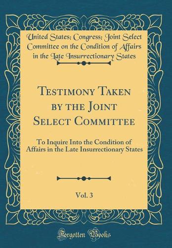 Testimony Taken by the Joint Select Committee, Vol. 3: To Inquire Into the Condition of Affairs in the Late Insurrectionary States (Classic Reprint)