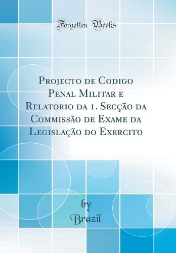 Projecto de Codigo Penal Militar e Relatorio da 1. Secção da Commissão de Exame da Legislação do Exercito (Classic Reprint)