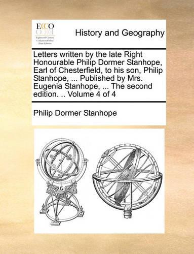 Letters Written by the Late Right Honourable Philip Dormer Stanhope, Earl of Chesterfield, to His Son, Philip Stanhope, ... Published by Mrs. Eugenia Stanhope, ... the Second Edition. .. Volume 4 of 4