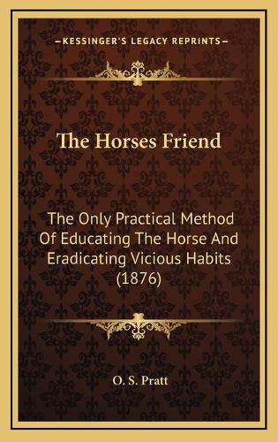 The Horses Friend: The Only Practical Method Of Educating The Horse And Eradicating Vicious Habits (1876)